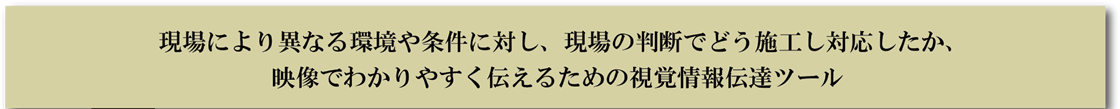 現場により異なる環境や条件に対し、現場の判断でどう施工し対応したか、映像でわかりやすく伝えるための視覚情報伝達ツール