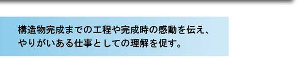 構造物完成までの工程や完成時の感動を伝え、やりがいある仕事としての理解を促す。