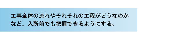 工事全体の流れやそれぞれの工程がどうなのかなど、入所前でも把握できるようにする。