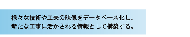 様々な技術や工夫の映像をデータベース化し、新たな工事に活かされる情報として構築する。